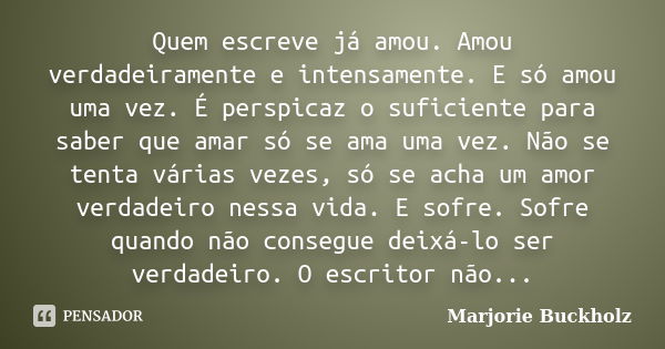 Quem escreve já amou. Amou verdadeiramente e intensamente. E só amou uma vez. É perspicaz o suficiente para saber que amar só se ama uma vez. Não se tenta vária... Frase de Marjorie Buckholz.