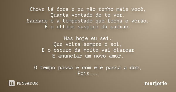 Chove lá fora e eu não tenho mais você, Quanta vontade de te ver. Saudade é a tempestade que fecha o verão, É o ultimo suspiro da paixão. Mas hoje eu sei. Que v... Frase de marjorie.