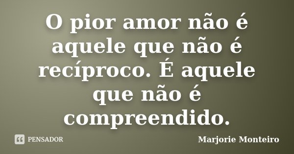 O pior amor não é aquele que não é recíproco. É aquele que não é compreendido.... Frase de Marjorie Monteiro.