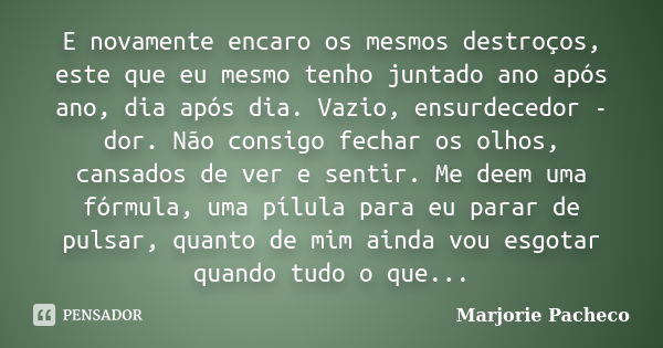 E novamente encaro os mesmos destroços, este que eu mesmo tenho juntado ano após ano, dia após dia. Vazio, ensurdecedor - dor. Não consigo fechar os olhos, cans... Frase de Marjorie Pacheco.