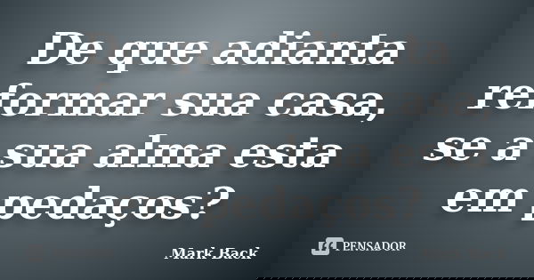 De que adianta reformar sua casa, se a sua alma esta em pedaços?... Frase de Mark Back.