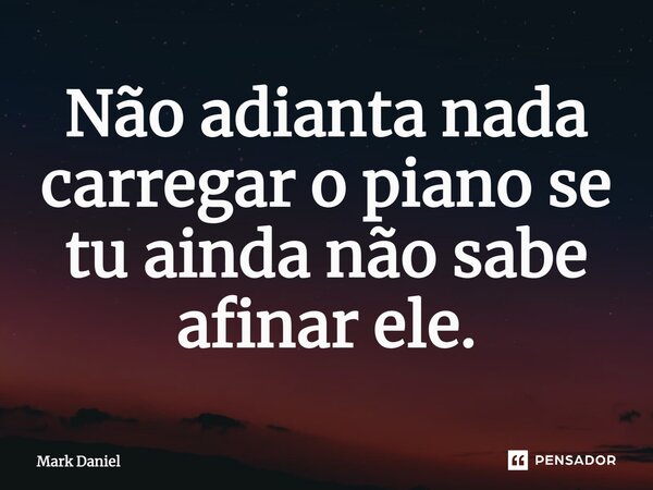Não adianta nada carregar o piano se tu ainda não sabe afinar ele.... Frase de Mark Daniel.
