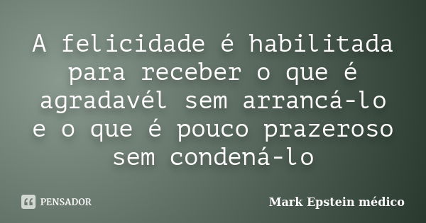 A felicidade é habilitada para receber o que é agradavél sem arrancá-lo e o que é pouco prazeroso sem condená-lo... Frase de Mark Epstein médico.