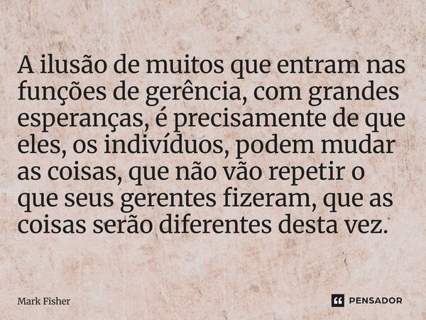 A ilusão de muitos que entram nas funções de gerência, com grandes esperanças, é precisamente de que eles, os indivíduos, podem mudar as coisas, que não vão re... Frase de Mark Fisher.
