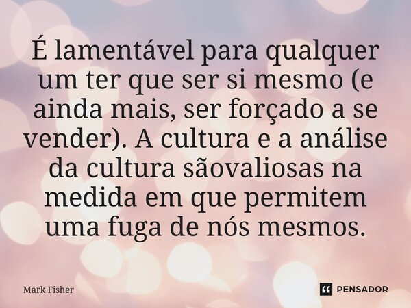 É lamentável para qualquer um ter que ser si mesmo (e ainda mais, ser forçado a se vender). A cultura e a análise da cultura sãovaliosas na medida em que permit... Frase de Mark Fisher.