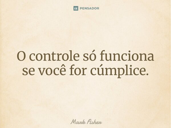 O controle só funciona se você for cúmplice.... Frase de Mark Fisher.