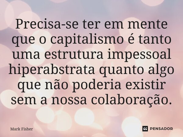 ⁠Precisa-se ter em mente que o capitalismo é tanto uma estrutura impessoal hiperabstrata quanto algo que não poderia existir sem a nossa colaboração.... Frase de Mark Fisher.