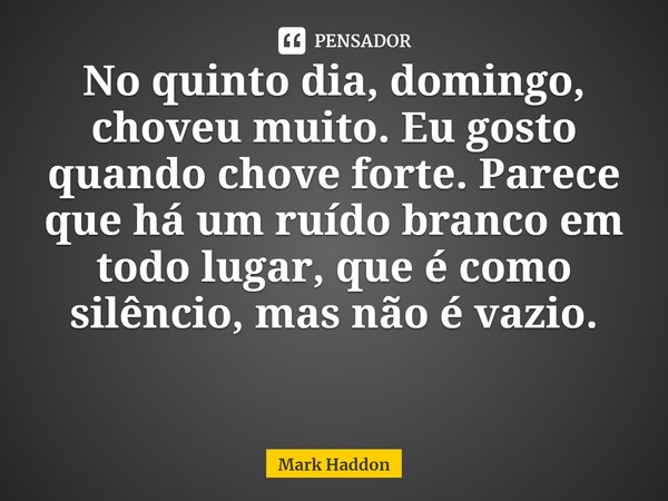 ⁠No quinto dia, domingo, choveu muito. Eu gosto quando chove forte. Parece que há um ruído branco em todo lugar, que é como silêncio, mas não é vazio.... Frase de Mark Haddon.