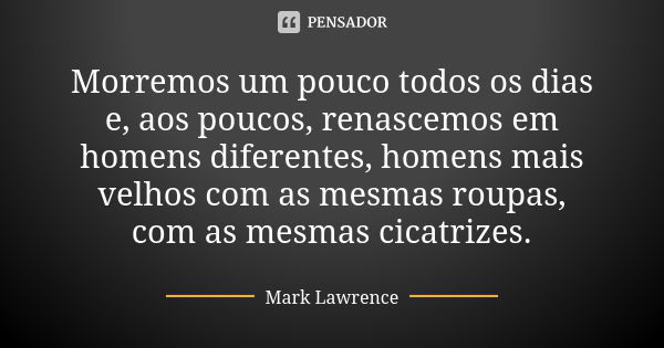 Morremos um pouco todos os dias e, aos poucos, renascemos em homens diferentes, homens mais velhos com as mesmas roupas, com as mesmas cicatrizes.... Frase de Mark Lawrence.