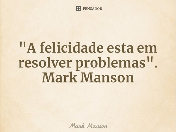 A felicidade está em resolver problemas.... Frase de Mark Manson.