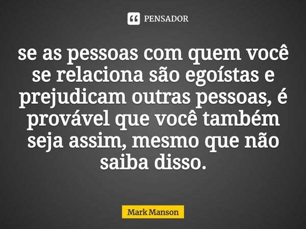 ⁠se as pessoas com quem você se relaciona são egoístas e prejudicam outras pessoas, é provável que você também seja assim, mesmo que não saiba disso.... Frase de Mark Manson.