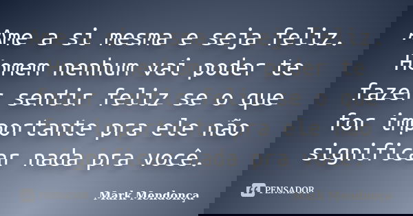 Ame a si mesma e seja feliz. Homem nenhum vai poder te fazer sentir feliz se o que for importante pra ele não significar nada pra você.... Frase de Mark Mendonça.