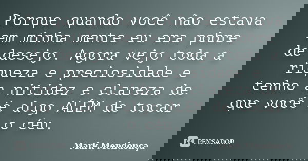 Porque quando você não estava em minha mente eu era pobre de desejo. Agora vejo toda a riqueza e preciosidade e tenho a nitidez e clareza de que você é algo ALÉ... Frase de Mark Mendonça.