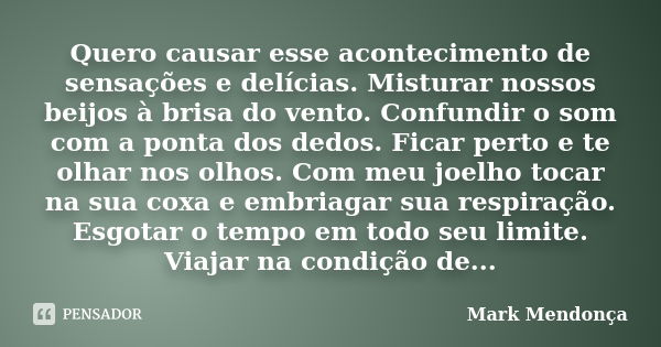 Quero causar esse acontecimento de sensações e delícias. Misturar nossos beijos à brisa do vento. Confundir o som com a ponta dos dedos. Ficar perto e te olhar ... Frase de Mark Mendonça.