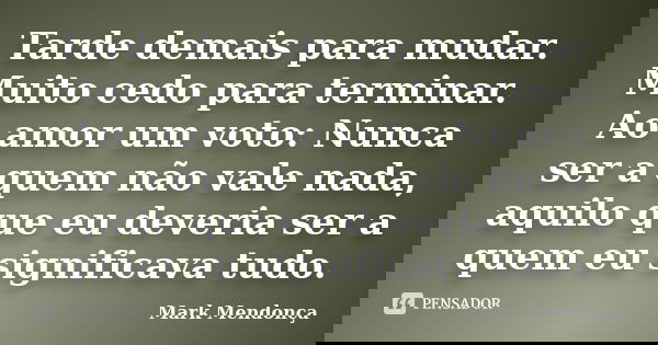 Tarde demais para mudar. Muito cedo para terminar. Ao amor um voto: Nunca ser a quem não vale nada, aquilo que eu deveria ser a quem eu significava tudo.... Frase de Mark Mendonça.