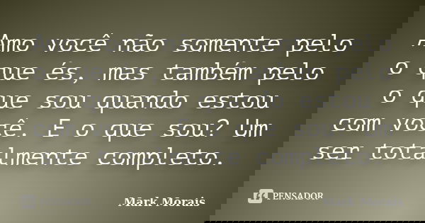 Amo você não somente pelo o que és, mas também pelo o que sou quando estou com você. E o que sou? Um ser totalmente completo.... Frase de Mark Morais.