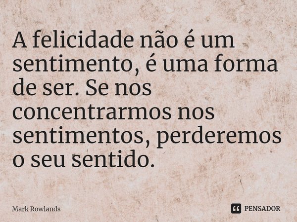 ⁠A felicidade não é um sentimento, é uma forma de ser. Se nos concentrarmos nos sentimentos, perderemos o seu sentido.... Frase de Mark Rowlands.