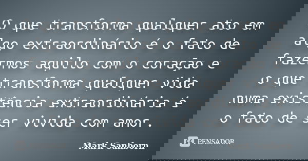 O que transforma qualquer ato em algo extraordinário é o fato de fazermos aquilo com o coração e o que transforma qualquer vida numa existência extraordinária é... Frase de Mark Sanborn.