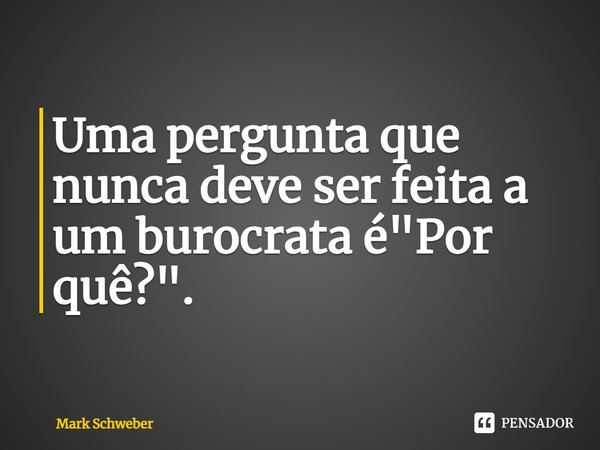 ⁠Uma pergunta que nunca deve ser feita a um burocrata é "Por quê?".... Frase de Mark Schweber.