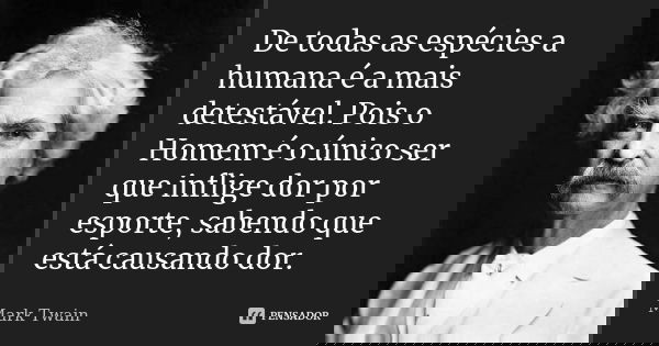 De todas as espécies a humana é a mais detestável. Pois o Homem é o único ser que inflige dor por esporte, sabendo que está causando dor.... Frase de Mark Twain.