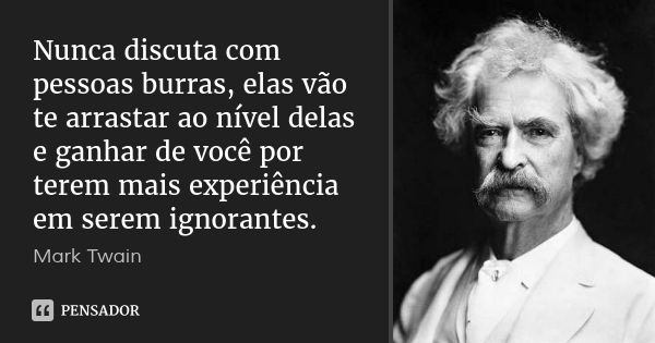 Nunca discuta com pessoas burras, elas vão te arrastar ao nível delas e ganhar de você por terem mais experiência em serem ignorantes.... Frase de Mark Twain.