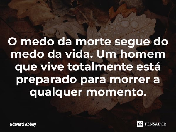 O medo da morte segue do medo da vida. Um homem que vive totalmente está preparado para morrer a qualquer momento.... Frase de Edward Abbey.