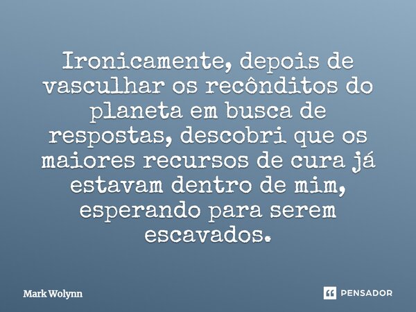 ⁠Ironicamente, depois de vasculhar os recônditos do planeta em busca de respostas, descobri que os maiores recursos de cura já estavam dentro de mim, esperando ... Frase de Mark Wolynn.