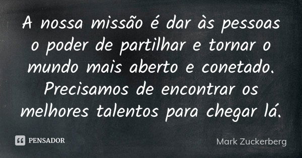 A nossa missão é dar às pessoas o poder de partilhar e tornar o mundo mais aberto e conetado. Precisamos de encontrar os melhores talentos para chegar lá.... Frase de Mark Zuckerberg.