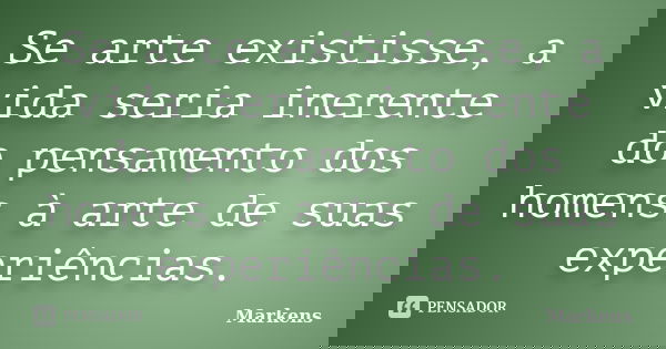 Se arte existisse, a vida seria inerente do pensamento dos homens à arte de suas experiências.... Frase de Markens.