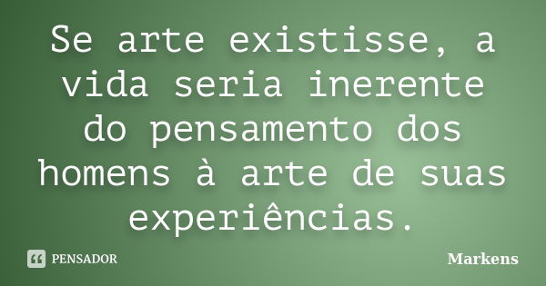 Se arte existisse, a vida seria inerente do pensamento dos homens à arte de suas experiências.... Frase de Markens.