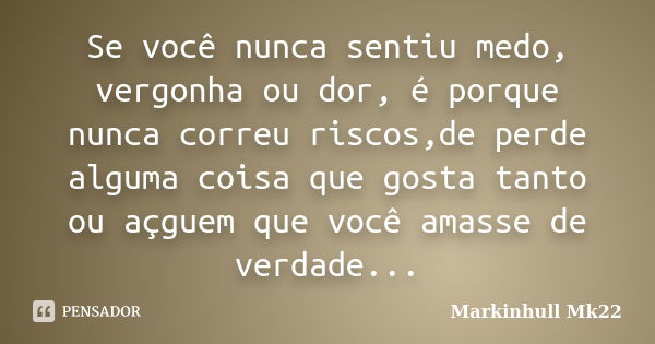 Se você nunca sentiu medo, vergonha ou dor, é porque nunca correu riscos,de perde alguma coisa que gosta tanto ou açguem que você amasse de verdade...... Frase de Markinhull Mk22.