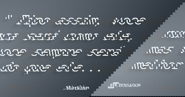 " Tipo assim, voce nunca será como ele, mas voce sempre será melhor do que ele...... Frase de Markinn.