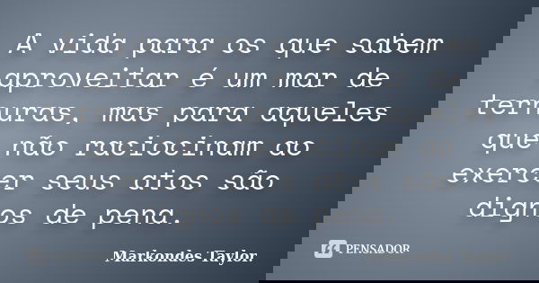A vida para os que sabem aproveitar é um mar de ternuras, mas para aqueles que não raciocinam ao exercer seus atos são dignos de pena.... Frase de Markondes Taylor..
