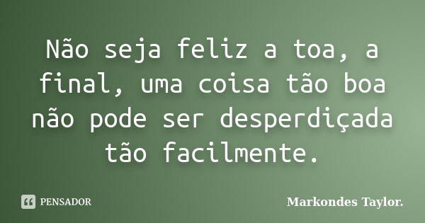 Não seja feliz a toa, a final, uma coisa tão boa não pode ser desperdiçada tão facilmente.... Frase de Markondes Taylor..