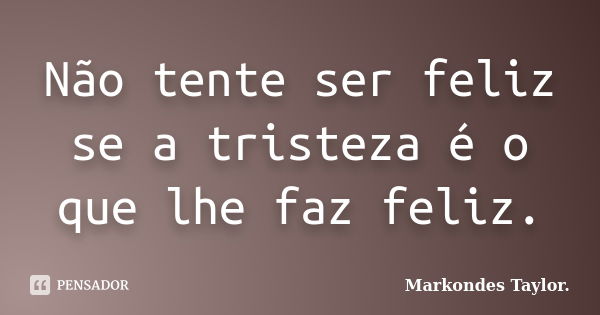 Não tente ser feliz se a tristeza é o que lhe faz feliz.... Frase de Markondes Taylor..