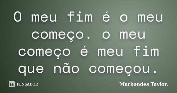 O meu fim é o meu começo. o meu começo é meu fim que não começou.... Frase de Markondes Taylor..