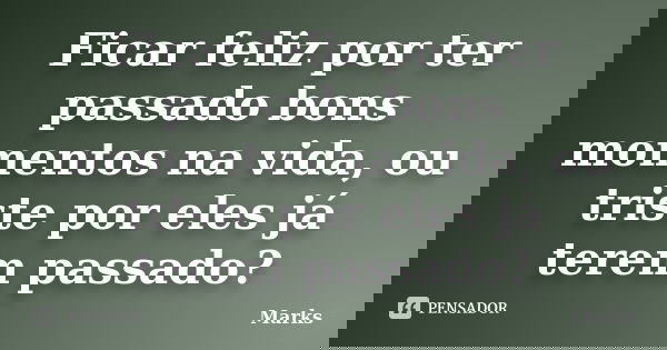Ficar feliz por ter passado bons momentos na vida, ou triste por eles já terem passado?... Frase de Marks.