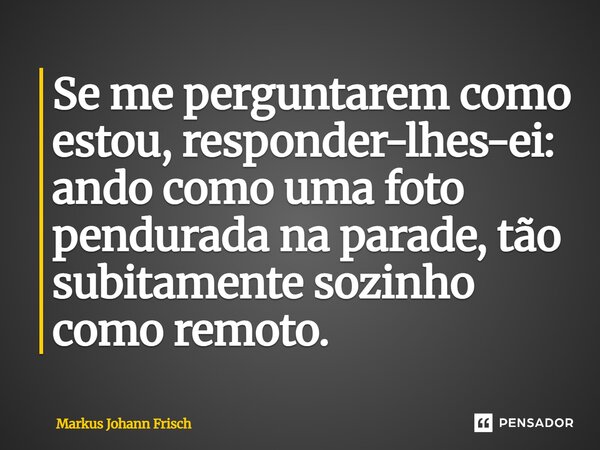 ⁠Se me perguntarem como estou, responder-lhes-ei: ando como uma foto pendurada na parade, tão subitamente sozinho como remoto.... Frase de Markus Johann Frisch.