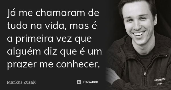 Já me chamaram de tudo na vida, mas é a primeira vez que alguém diz que é um prazer me conhecer.... Frase de Markus Zusak.