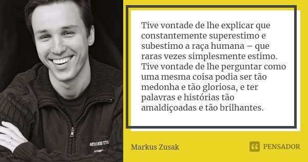 Tive vontade de lhe explicar que constantemente superestimo e subestimo a raça humana – que raras vezes simplesmente estimo. Tive vontade de lhe perguntar como ... Frase de Markus Zusak.