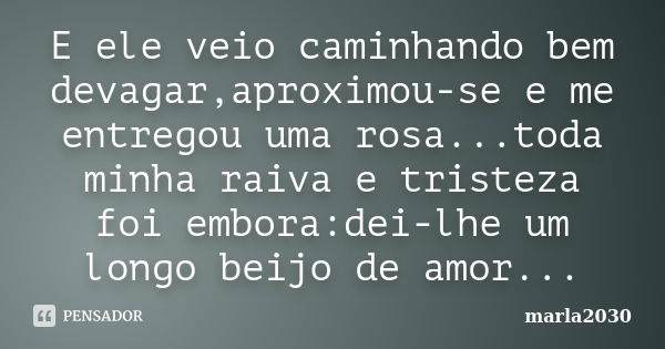 E ele veio caminhando bem devagar,aproximou-se e me entregou uma rosa...toda minha raiva e tristeza foi embora:dei-lhe um longo beijo de amor...... Frase de Marla2030.