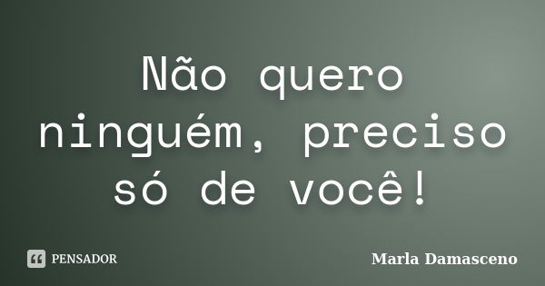 Não quero ninguém, preciso só de você!... Frase de Marla Damasceno.