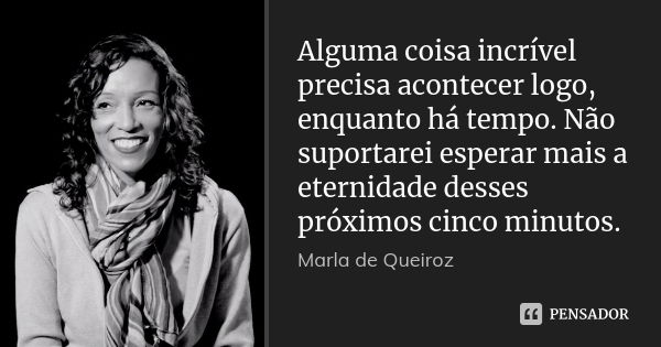 Alguma coisa incrível precisa acontecer logo, enquanto há tempo. Não suportarei esperar mais a eternidade desses próximos cinco minutos.... Frase de Marla de queiroz.