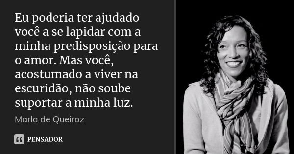 Eu poderia ter ajudado você a se lapidar com a minha predisposição para o amor. Mas você, acostumado a viver na escuridão, não soube suportar a minha luz.... Frase de Marla de Queiroz.