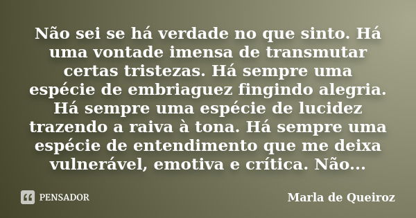 Não sei se há verdade no que sinto. Há uma vontade imensa de transmutar certas tristezas. Há sempre uma espécie de embriaguez fingindo alegria. Há sempre uma es... Frase de Marla de Queiroz.