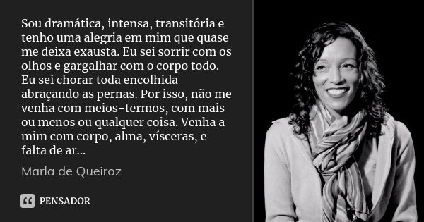 Sou dramática, intensa, transitória e tenho uma alegria em mim que quase me deixa exausta. Eu sei sorrir com os olhos e gargalhar com o corpo todo. Eu sei chora... Frase de Marla de Queiroz.