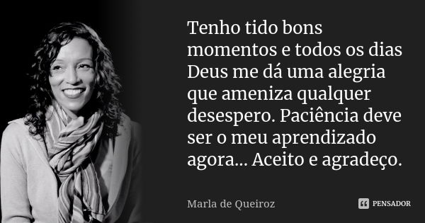 Tenho tido bons momentos e todos os dias Deus me dá uma alegria que ameniza qualquer desespero. Paciência deve ser o meu aprendizado agora... Aceito e agradeço.... Frase de Marla de Queiroz.