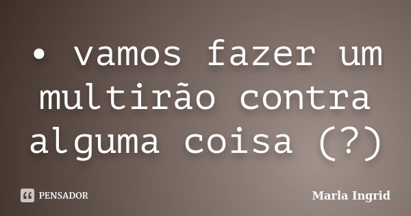 • vamos fazer um multirão contra alguma coisa (?)... Frase de Marla Ingrid.