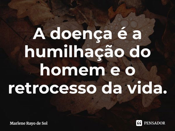 ⁠A doença é a humilhação do homem e o retrocesso da vida.... Frase de Marlene Rayo de Sol.