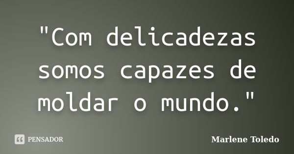 "Com delicadezas somos capazes de moldar o mundo."... Frase de Marlene Toledo.